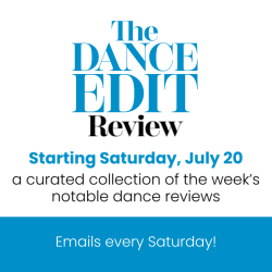 The Dance Edit Review. Starting Saturday, July 20. a curated collection of the week's notable dance reviews. Emails every Saturday!