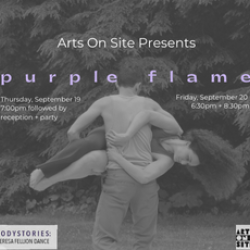 A black and white photo of a dancer holding another lifted off of the ground spinning horizontally. The text reads Arts On Site Presents:  p u r p l e f l a m e  Thursday September 19th 7:00 pm followed by a reception and Friday September 20 6:30 pm +  8:30 pm.